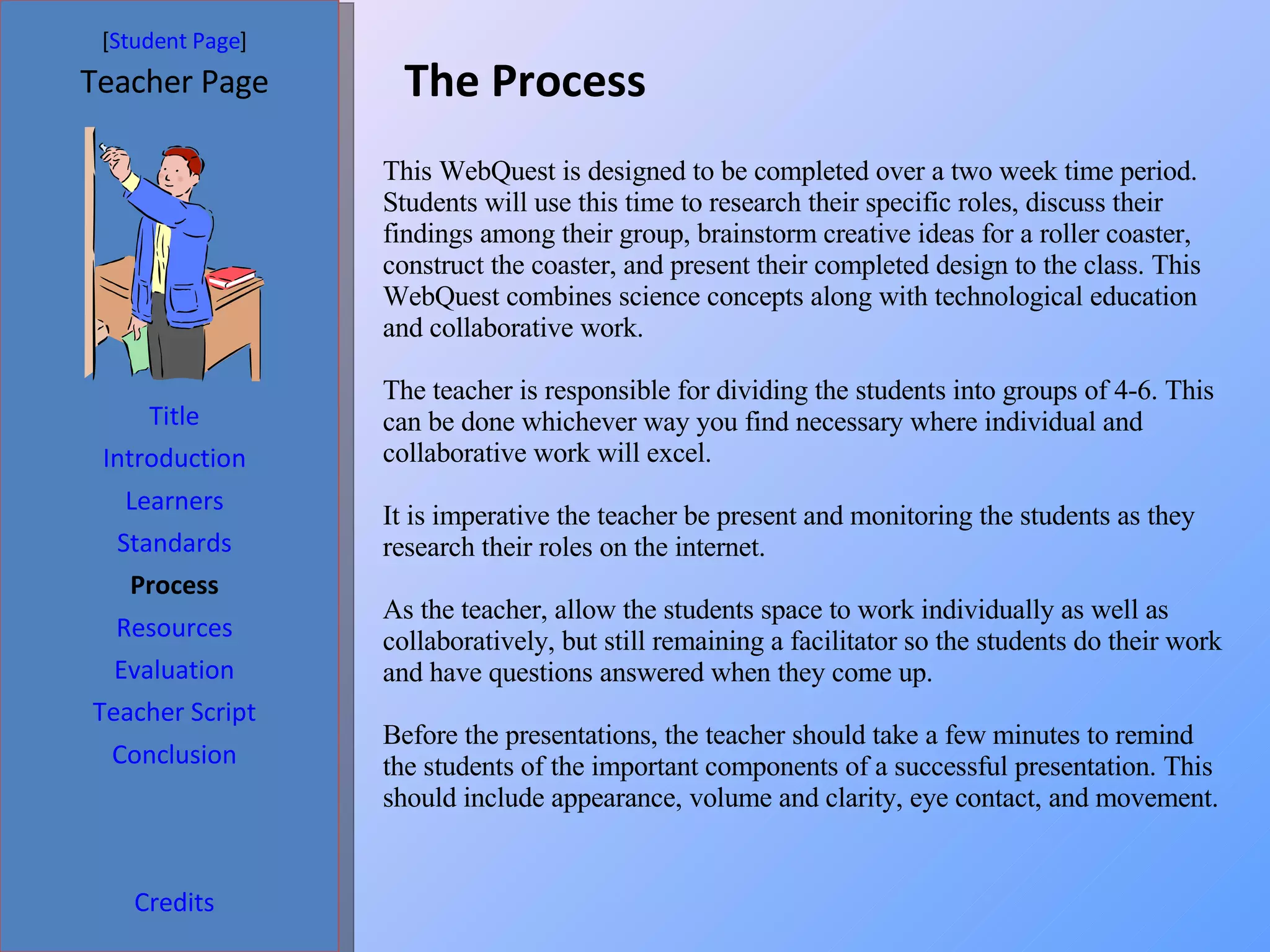 The Process [ Student Page ] Title Introduction Learners Standards Process Resources Credits Teacher Page Evaluation Teacher Script Conclusion This WebQuest is designed to be completed over a two week time period. Students will use this time to research their specific roles, discuss their findings among their group, brainstorm creative ideas for a roller coaster, construct the coaster, and present their completed design to the class. This WebQuest combines science concepts along with technological education and collaborative work.  The teacher is responsible for dividing the students into groups of 4-6. This can be done whichever way you find necessary where individual and collaborative work will excel.  It is imperative the teacher be present and monitoring the students as they research their roles on the internet.  As the teacher, allow the students space to work individually as well as collaboratively, but still remaining a facilitator so the students do their work and have questions answered when they come up.  Before the presentations, the teacher should take a few minutes to remind the students of the important components of a successful presentation. This should include appearance, volume and clarity, eye contact, and movement.  