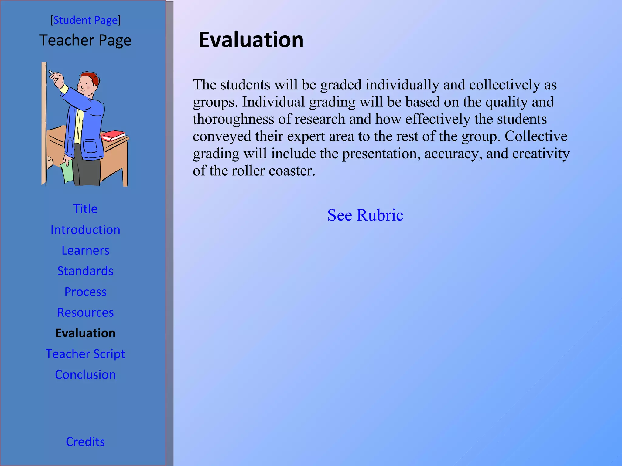 Evaluation  [ Student Page ] Title Introduction Learners Standards Process Resources Credits Teacher Page Evaluation Teacher Script Conclusion The students will be graded individually and collectively as groups. Individual grading will be based on the quality and thoroughness of research and how effectively the students conveyed their expert area to the rest of the group. Collective grading will include the presentation, accuracy, and creativity of the roller coaster.  See Rubric 