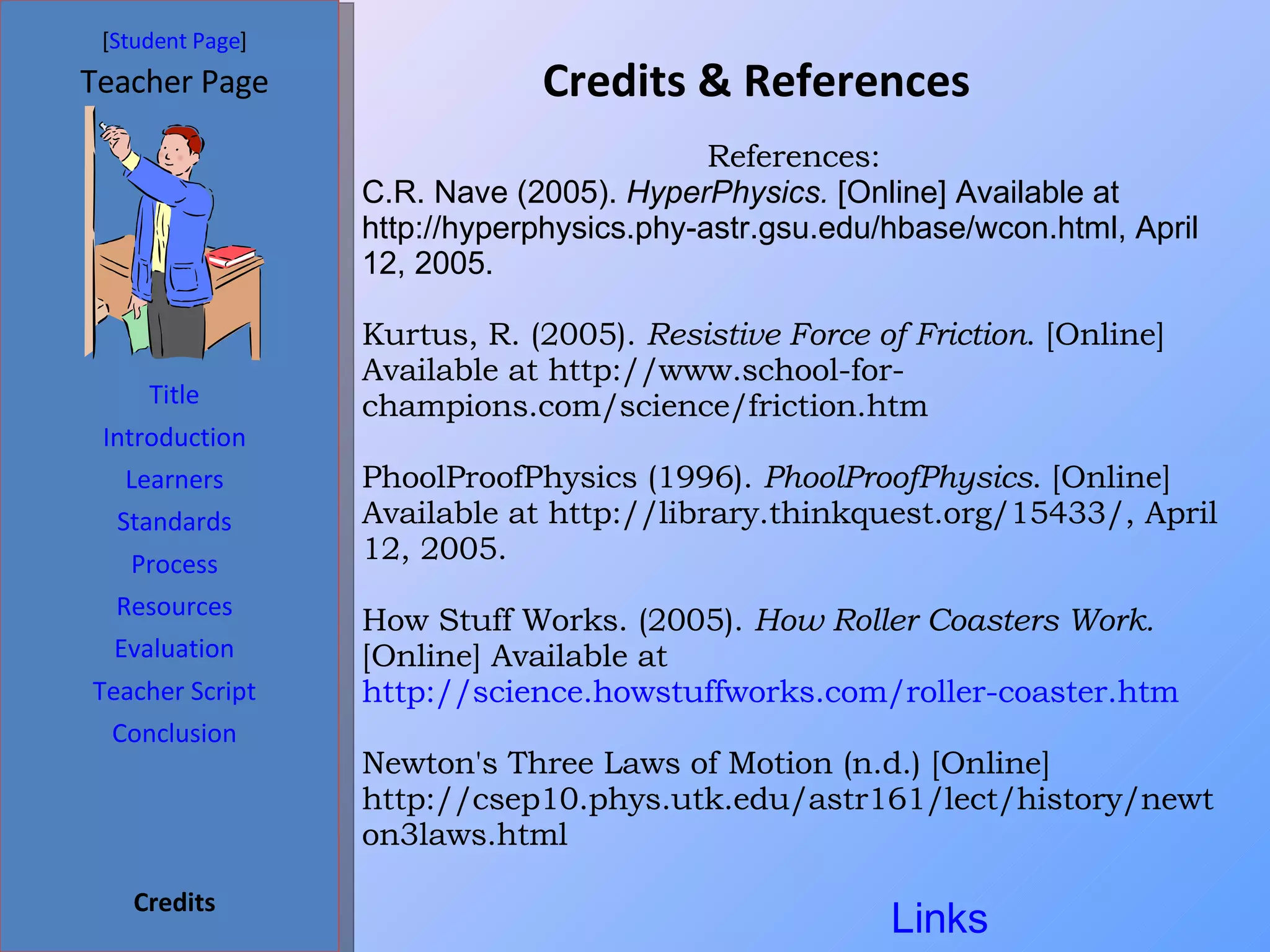 Credits & References  [ Student Page ] Title Introduction Learners Standards Process Resources Credits Teacher Page Evaluation Teacher Script Conclusion References: C.R. Nave (2005).  HyperPhysics.  [Online] Available at http://hyperphysics.phy-astr.gsu.edu/hbase/wcon.html, April 12, 2005. Kurtus, R. (2005).  Resistive Force of Friction . [Online] Available at http://www.school-for-champions.com/science/friction.htm  PhoolProofPhysics (1996).  PhoolProofPhysics . [Online] Available at http://library.thinkquest.org/15433/, April 12, 2005. How Stuff Works. (2005).  How Roller Coasters Work.  [Online] Available at  http://science.howstuffworks.com/roller-coaster.htm Newton's Three Laws of Motion (n.d.) [Online] http://csep10.phys.utk.edu/astr161/lect/history/newton3laws.html Links 