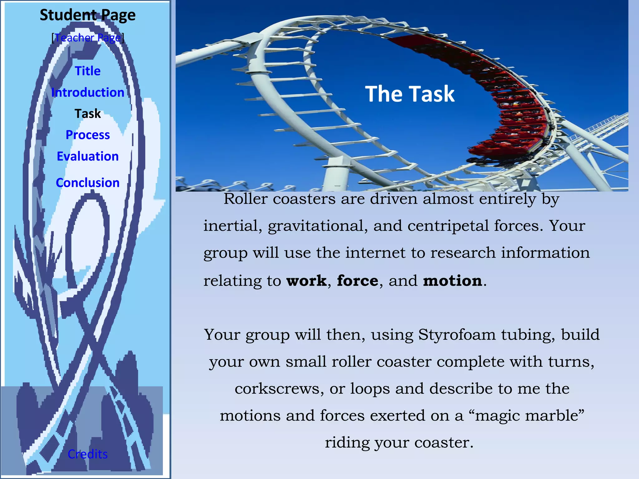 The Task Student Page Introduction Task Process Evaluation Conclusion Credits [ Teacher Page ] Roller coasters are driven almost entirely by inertial, gravitational, and centripetal forces. Your group will use the internet to research information relating to  work ,  force , and  motion .  Your group will then, using Styrofoam tubing, build your own small roller coaster complete with turns, corkscrews, or loops and describe to me the motions and forces exerted on a “magic marble” riding your coaster.  Title 