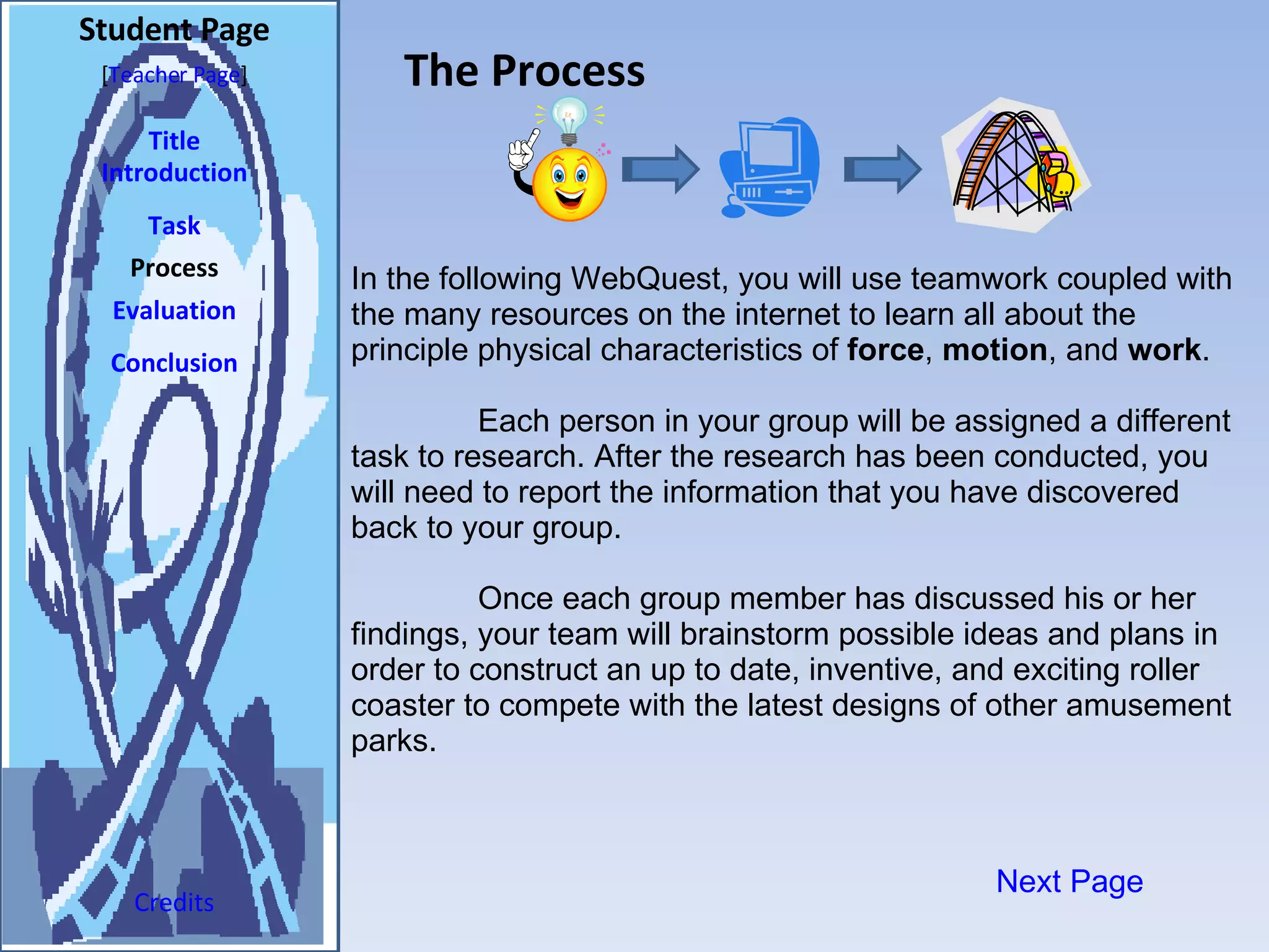 The Process Student Page Title Introduction Task Process Evaluation Conclusion Credits [ Teacher Page ] In the following WebQuest, you will use teamwork coupled with the many resources on the internet to learn all about the principle physical characteristics of  force ,  motion , and  work .  Each person in your group will be assigned a different task to research. After the research has been conducted, you will need to report the information that you have discovered back to your group.  Once each group member has discussed his or her findings, your team will brainstorm possible ideas and plans in order to construct an up to date, inventive, and exciting roller coaster to compete with the latest designs of other amusement parks.  Next Page 