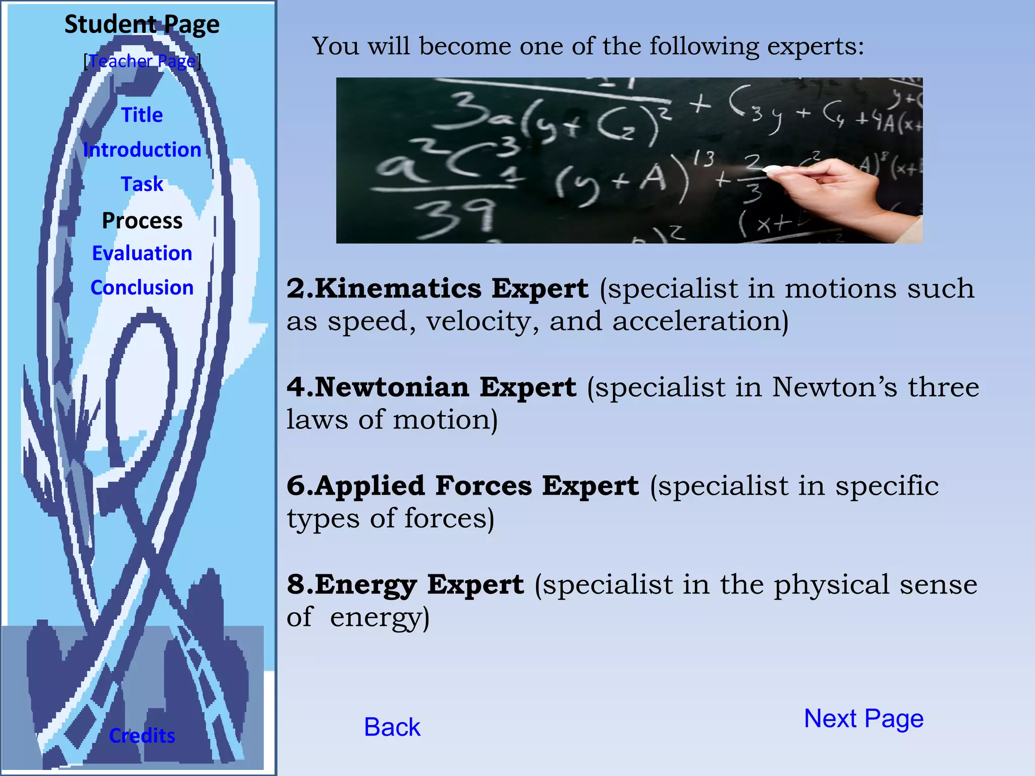 Student Page Title Introduction Task Process Evaluation Conclusion Credits [ Teacher Page ] Next Page Kinematics Expert  (specialist in motions such as speed, velocity, and acceleration) Newtonian Expert  (specialist in Newton’s three laws of motion) Applied Forces Expert  (specialist in specific types of forces) Energy Expert  (specialist in the physical sense of  energy) Back You will become one of the following experts: 