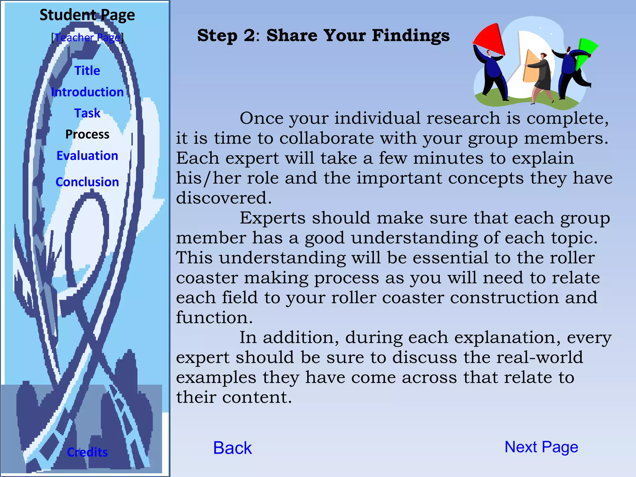 Student Page Title Introduction Task Process Evaluation Conclusion Credits [ Teacher Page ] Next Page Once your individual research is complete, it is time to collaborate with your group members. Each expert will take a few minutes to explain his/her role and the important concepts they have discovered.  Experts should make sure that each group member has a good understanding of each topic. This understanding will be essential to the roller coaster making process as you will need to relate each field to your roller coaster construction and function.  In addition, during each explanation, every expert should be sure to discuss the real-world examples they have come across that relate to their content.  Back Step 2 :  Share Your Findings 