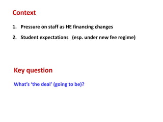 Context
1. Pressure on staff as HE financing changes
2. Student expectations (esp. under new fee regime)




Key question
What’s ‘the deal’ (going to be)?
 