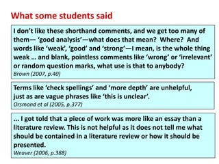 What some students said
I don’t like these shorthand comments, and we get too many of
them— ‘good analysis’—what does that mean? Where? And
words like ‘weak’, ‘good’ and ‘strong’—I mean, is the whole thing
weak … and blank, pointless comments like ‘wrong’ or ‘irrelevant’
or random question marks, what use is that to anybody?
Brown (2007, p.40)

Terms like ‘check spellings’ and ‘more depth’ are unhelpful,
just as are vague phrases like ‘this is unclear’.
Orsmond et al (2005, p.377)

... I got told that a piece of work was more like an essay than a
literature review. This is not helpful as it does not tell me what
should be contained in a literature review or how it should be
presented.
Weaver (2006, p.388)
 