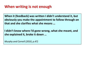 When writing is not enough

When it (feedback) was written I didn’t understand it, but
obviously you make the appointment to follow through on
that and she clarifies what she means …

I didn’t know where I’d gone wrong, what she meant, and
she explained it, broke it down …

Murphy and Cornell (2010, p.47)
 