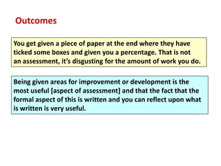 Outcomes

You get given a piece of paper at the end where they have
ticked some boxes and given you a percentage. That is not
an assessment, it’s disgusting for the amount of work you do.

Being given areas for improvement or development is the
most useful [aspect of assessment] and that the fact that the
formal aspect of this is written and you can reflect upon what
is written is very useful.
 