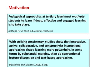 Motivation
Pedagogical approaches at tertiary level must motivate
students to learn if deep, effective and engaged learning
is to take place.
(Kift and Field, 2010, p.4, original emphasis)



With striking consistency, studies show that innovative,
active, collaborative, and constructivist instructional
approaches shape learning more powerfully, in some
forms by substantial margins, than do conventional
lecture-discussion and text-based approaches.

(Pascarella and Terenzini, 2005, p.646)
 