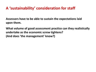A ‘sustainability’ consideration for staff

Assessors have to be able to sustain the expectations laid
upon them.
What volume of good assessment practice can they realistically
undertake as the economic screw tightens?
(And does ‘the management’ know?)
 