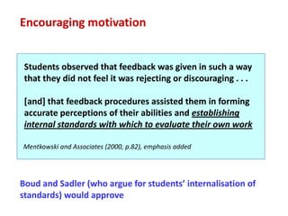Encouraging motivation


 Students observed that feedback was given in such a way
 that they did not feel it was rejecting or discouraging . . .

 [and] that feedback procedures assisted them in forming
 accurate perceptions of their abilities and establishing
 internal standards with which to evaluate their own work

Mentkowski and Associates (2000, p.82), emphasis added




Boud and Sadler (who argue for students’ internalisation of
standards) would approve
 