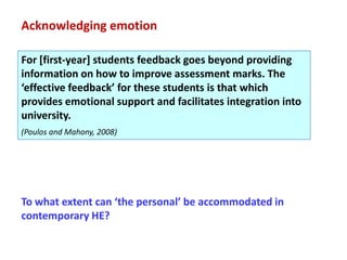 Acknowledging emotion

For [first-year] students feedback goes beyond providing
information on how to improve assessment marks. The
‘effective feedback’ for these students is that which
provides emotional support and facilitates integration into
university.
(Poulos and Mahony, 2008)




To what extent can ‘the personal’ be accommodated in
contemporary HE?
 