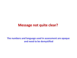 Message not quite clear?


The numbers and language used in assessment are opaque
              and need to be demystified
 