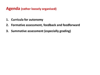 Agenda (rather loosely organised)

1. Curricula for autonomy
2. Formative assessment, feedback and feedforward
3. Summative assessment (especially grading)
 