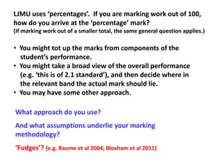 LJMU uses ‘percentages’. If you are marking work out of 100,
how do you arrive at the ‘percentage’ mark?
(If marking work out of a smaller total, the same general question applies.)

• You might tot up the marks from components of the
  student’s performance.
• You might take a broad view of the overall performance
  (e.g. ‘this is of 2.1 standard’), and then decide where in
  the relevant band the actual mark should lie.
• You may have some other approach.

What approach do you use?
And what assumptions underlie your marking
methodology?
‘Fudges’? (e.g. Baume et al 2004; Bloxham et al 2011)
 