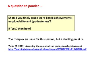 A question to ponder ...


Should you finely grade work-based achievements,
employability and ‘graduateness’?

If ‘yes’, then how?


Too complex an issue for this session, but a starting point is

Yorke M (2011) Assessing the complexity of professional achievement
http://learningtobeprofessional.pbworks.com/f/CHAPTER+A10+FINAL.pdf
 