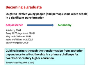 Becoming a graduate
Ought to involve young people (and perhaps some older people)
in a significant transformation

Acquiescence                           Autonomy
Kohlberg 1964
Perry 1970 (reprinted 1998)
King and Kitchener 1994
Kuhn and Weinstock 2002
Baxter Magolda 2009


Guiding learners through the transformation from authority
dependence to self-authorship is a primary challenge for
twenty-first century higher education
Baxter Magolda (2009, p.144)
 