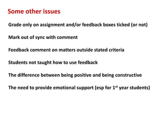 Some other issues
Grade only on assignment and/or feedback boxes ticked (or not)

Mark out of sync with comment

Feedback comment on matters outside stated criteria

Students not taught how to use feedback

The difference between being positive and being constructive

The need to provide emotional support (esp for 1st year students)
 