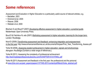 Some references
Assessment and Evaluation in Higher Education is a particularly useful source of relevant articles, e.g.
• Maclellan, 2001
• Orsmond et al, 2005
• Weaver, 2006
• Webster et al, 2000

Bloxham S and Boyd P (2007) Developing effective assessment in higher education: a practical guide.
Maidenhead: Open University Press.
Boud D & Falchikov N, eds (2007) Rethinking assessment in higher education: learning for the longer term.
London: Routledge.
Nicol D (2009) Transforming assessment and feedback: enhancing integration and empowerment
in the first year. http://www.enhancementthemes.ac.uk/documents/firstyear/First_Year_Transforming_Assess.pdf
Yorke M (2008) Assessing student achievement in higher education: signals and shortcomings.
Abingdon: Routledge (Contains a wide range of references.)
Yorke M (2011) Assessing the complexity of professional achievement
http://learningtobeprofessional.pbworks.com/f/CHAPTER+A10+FINAL.pdf
Yorke M (2011) Assessment and feedback in the first year: the professional and the personal.
At www.fyhe.com.au/past_papers/papers11/FYHE-2011/content/pdf/MantzYorke_abstract.pdf
 