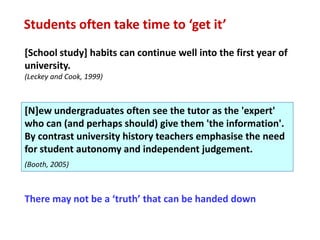 Students often take time to ‘get it’
[School study] habits can continue well into the first year of
university.
(Leckey and Cook, 1999)



[N]ew undergraduates often see the tutor as the 'expert'
who can (and perhaps should) give them 'the information'.
By contrast university history teachers emphasise the need
for student autonomy and independent judgement.
(Booth, 2005)



There may not be a ‘truth’ that can be handed down
 
