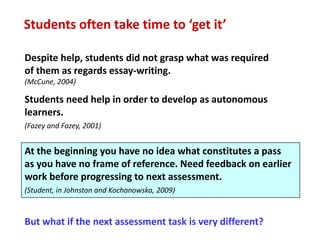 Students often take time to ‘get it’

Despite help, students did not grasp what was required
of them as regards essay-writing.
(McCune, 2004)

Students need help in order to develop as autonomous
learners.
(Fazey and Fazey, 2001)


At the beginning you have no idea what constitutes a pass
as you have no frame of reference. Need feedback on earlier
work before progressing to next assessment.
(Student, in Johnston and Kochanowska, 2009)



But what if the next assessment task is very different?
 