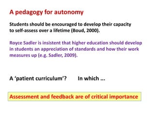 A pedagogy for autonomy
Students should be encouraged to develop their capacity
to self-assess over a lifetime (Boud, 2000).

Royce Sadler is insistent that higher education should develop
in students an appreciation of standards and how their work
measures up (e.g. Sadler, 2009).



A ‘patient curriculum’?        In which ...


Assessment and feedback are of critical importance
 