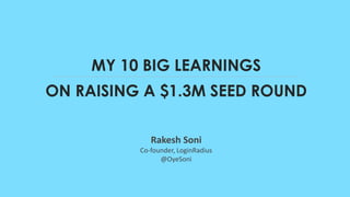 MY 10 BIG LEARNINGS
Rakesh Soni
Co-founder, LoginRadius
@OyeSoni
ON RAISING A $1.3M SEED ROUND
 