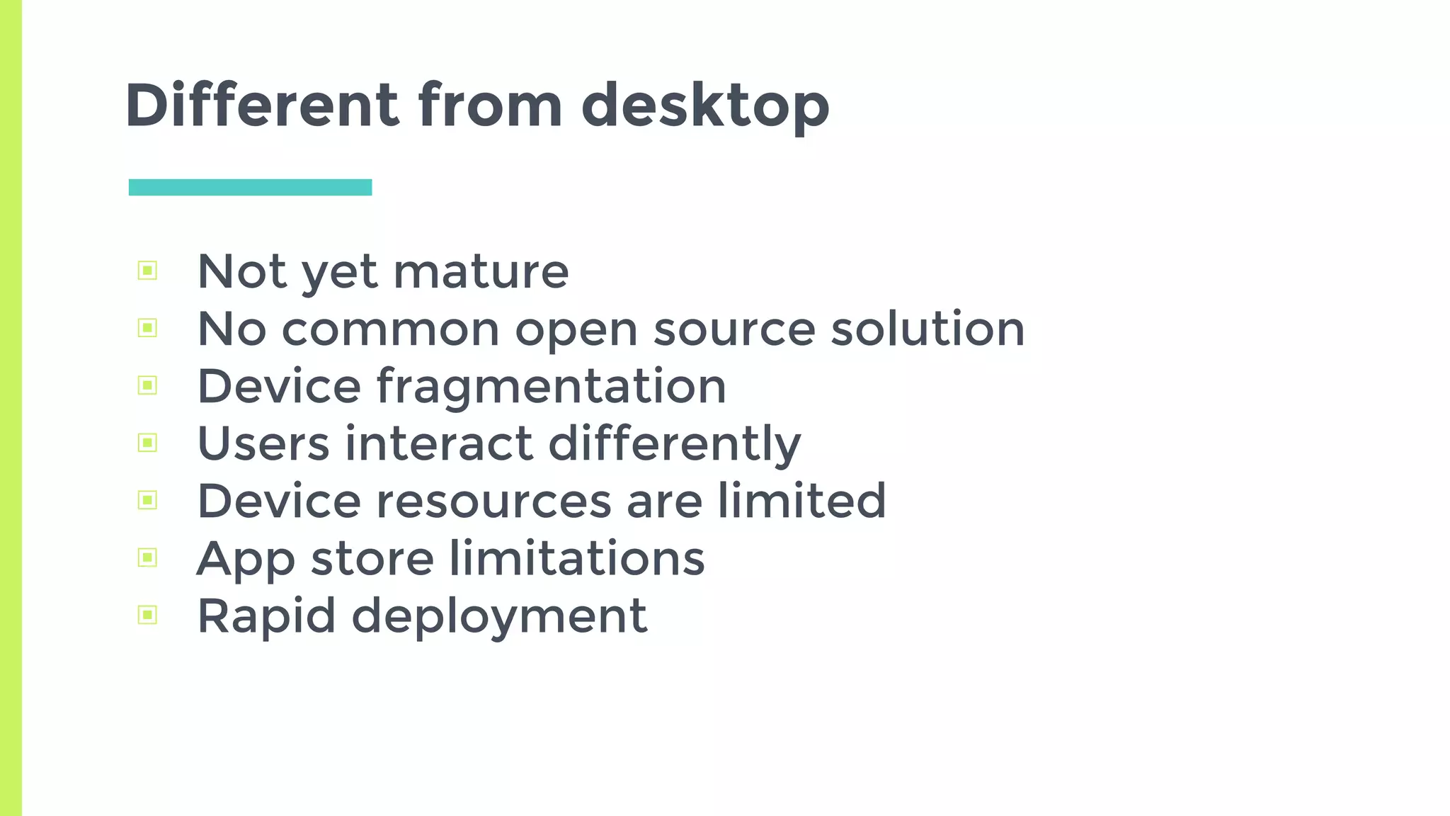 Different from desktop
▣ Not yet mature
▣ No common open source solution
▣ Device fragmentation
▣ Users interact differently
▣ Device resources are limited
▣ App store limitations
▣ Rapid deployment
 