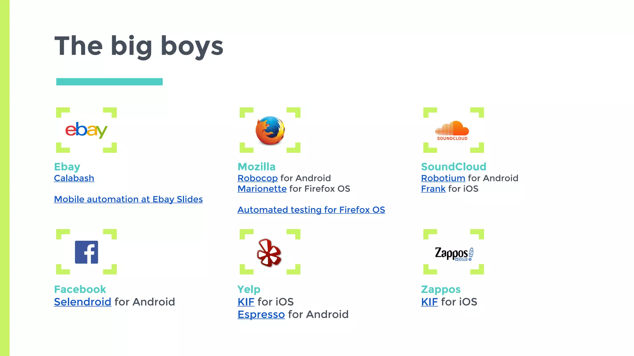 The big boys
Ebay
Calabash
Mobile automation at Ebay Slides
Mozilla
Robocop for Android
Marionette for Firefox OS
Automated testing for Firefox OS
SoundCloud
Robotium for Android
Frank for iOS
Facebook
Selendroid for Android
Yelp
KIF for iOS
Espresso for Android
Zappos
KIF for iOS
 