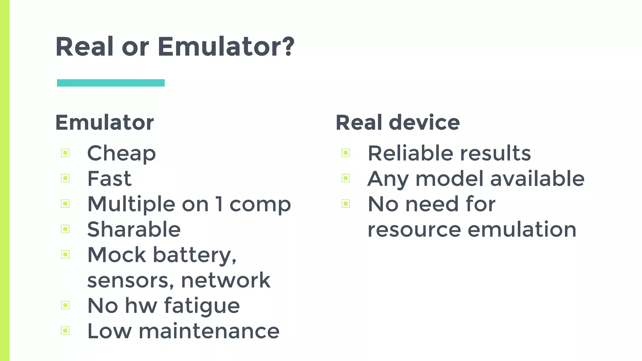 Emulator
▣ Cheap
▣ Fast
▣ Multiple on 1 comp
▣ Sharable
▣ Mock battery,
sensors, network
▣ No hw fatigue
▣ Low maintenance
Real or Emulator?
Real device
▣ Reliable results
▣ Any model available
▣ No need for
resource emulation
 
