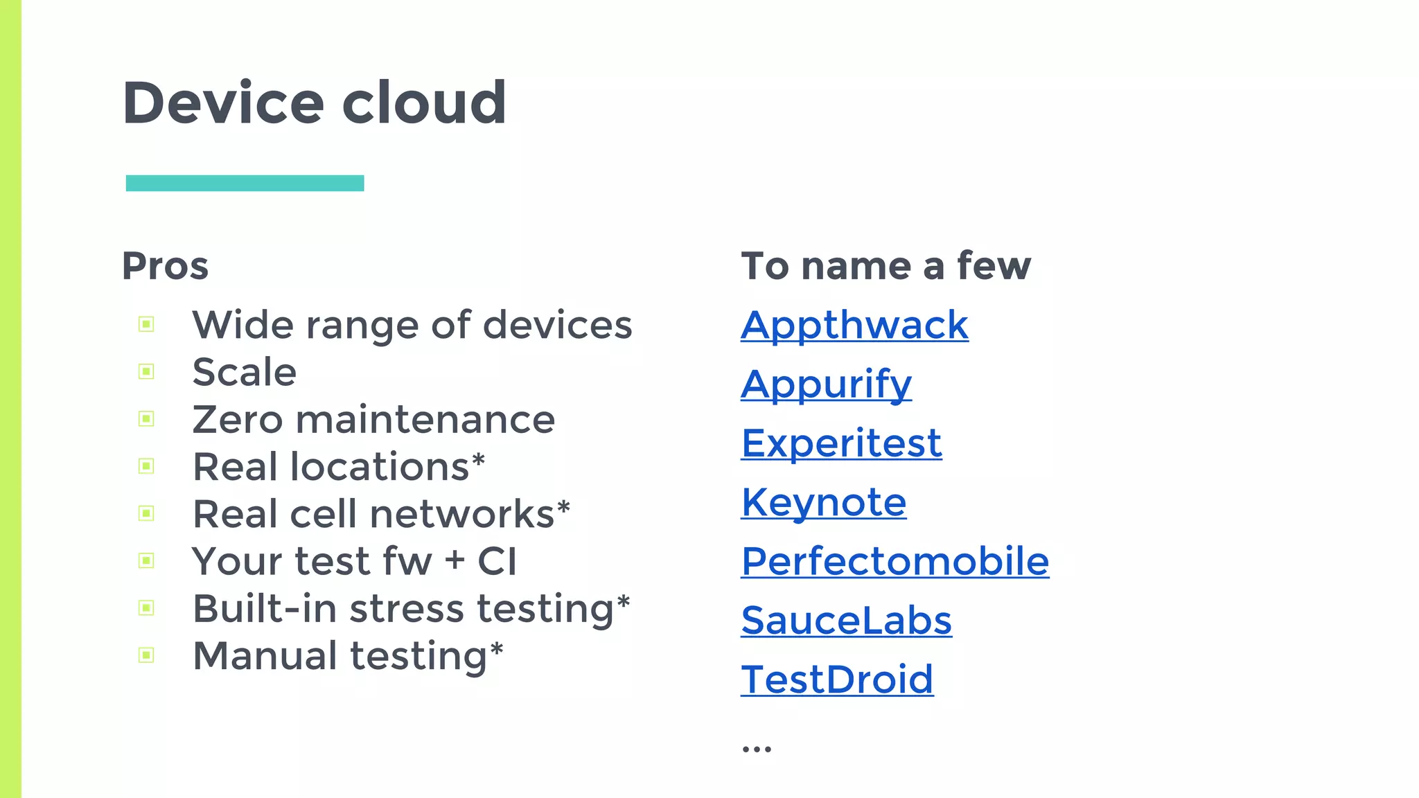 Pros
▣ Wide range of devices
▣ Scale
▣ Zero maintenance
▣ Real locations*
▣ Real cell networks*
▣ Your test fw + CI
▣ Built-in stress testing*
▣ Manual testing*
Device cloud
To name a few
Appthwack
Appurify
Experitest
Keynote
Perfectomobile
SauceLabs
TestDroid
...
 