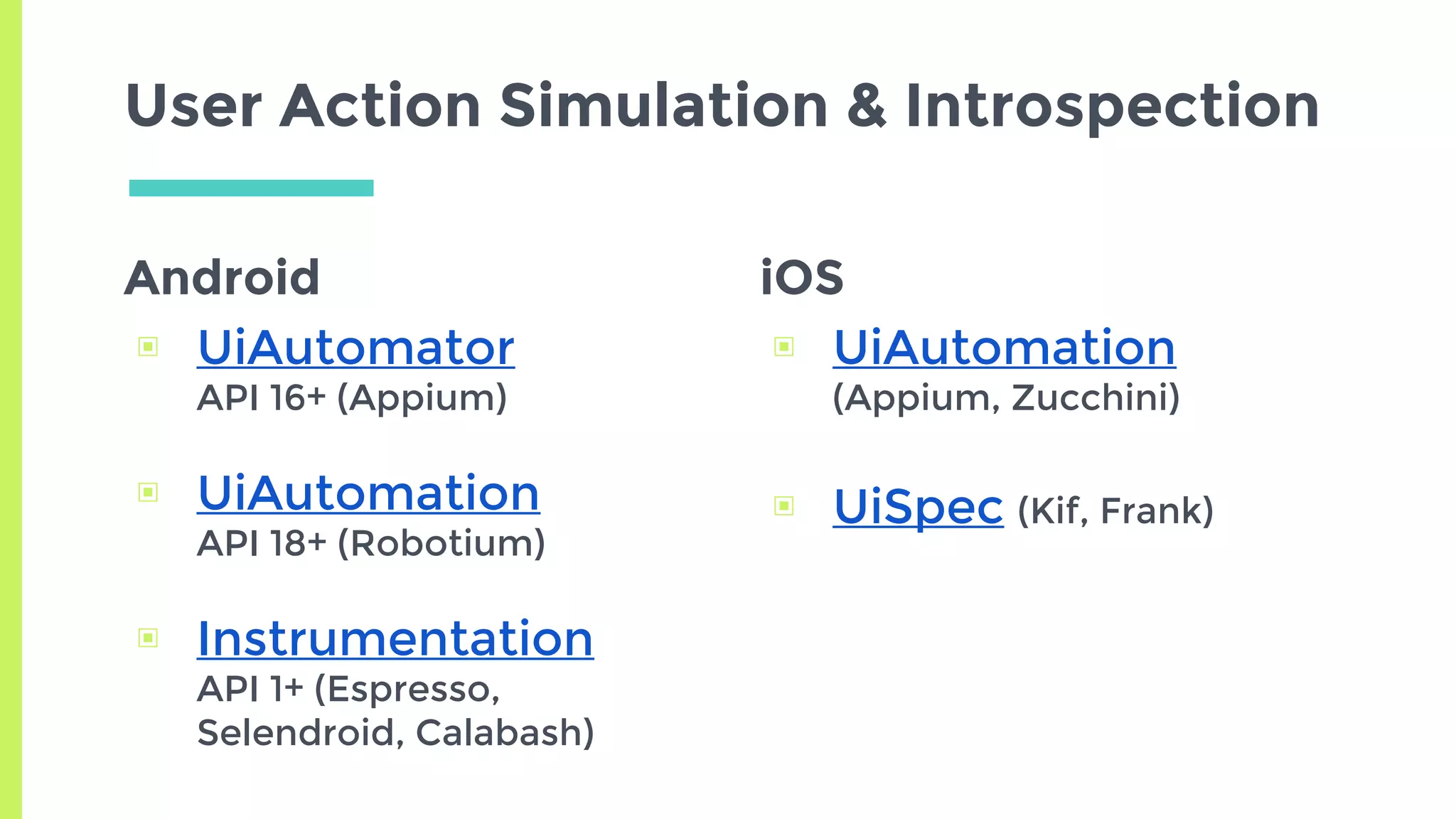 Android
▣ UiAutomator
API 16+ (Appium)
▣ UiAutomation
API 18+ (Robotium)
▣ Instrumentation
API 1+ (Espresso,
Selendroid, Calabash)
User Action Simulation & Introspection
iOS
▣ UiAutomation
(Appium, Zucchini)
▣ UiSpec (Kif, Frank)
 