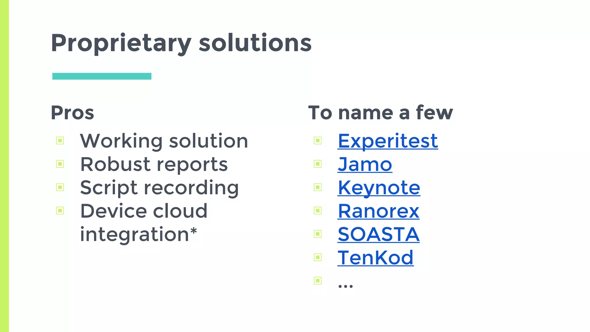 Pros
▣ Working solution
▣ Robust reports
▣ Script recording
▣ Device cloud
integration*
Proprietary solutions
To name a few
▣ Experitest
▣ Jamo
▣ Keynote
▣ Ranorex
▣ SOASTA
▣ TenKod
▣ ...
 