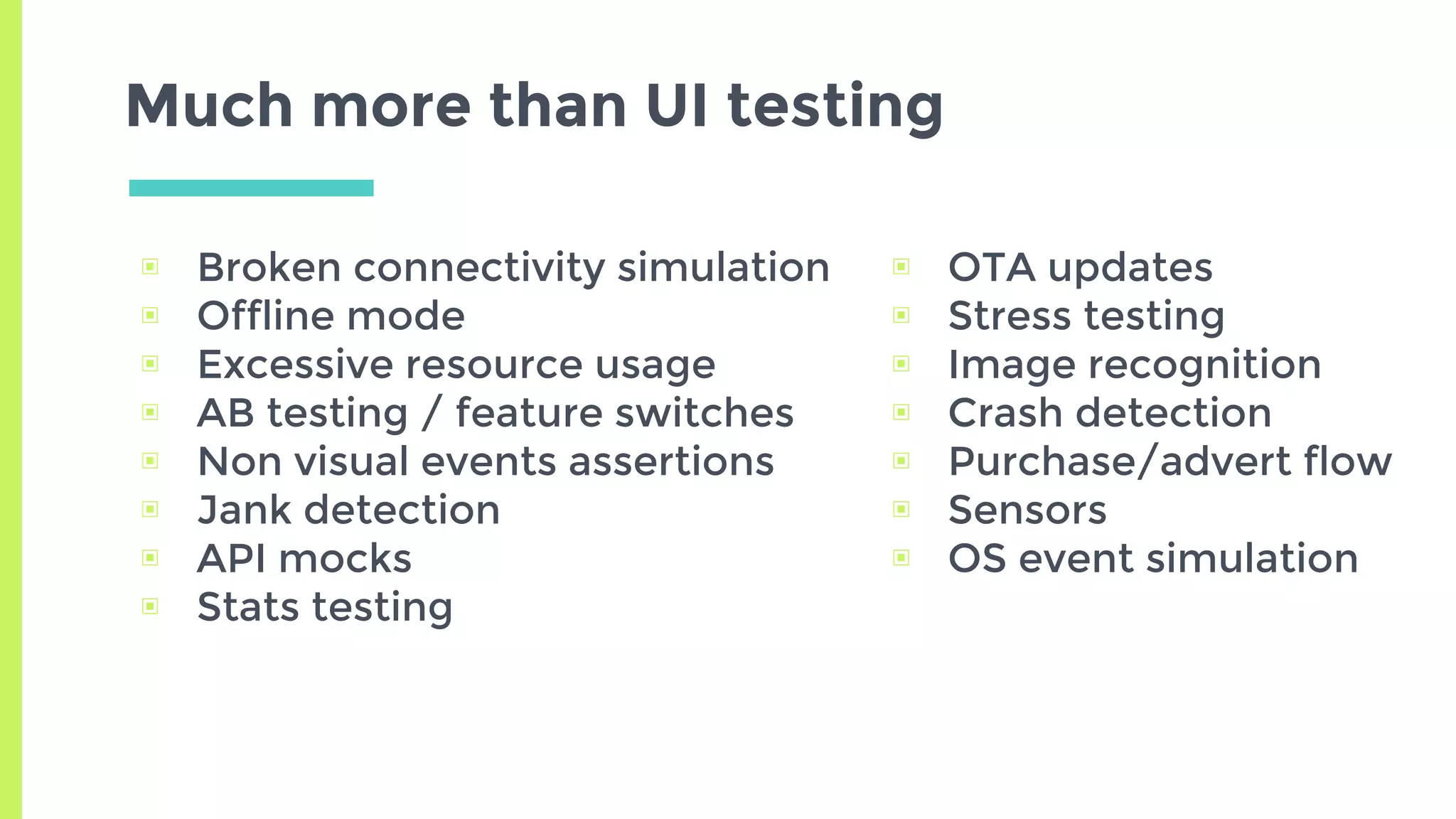 Much more than UI testing
▣ Broken connectivity simulation
▣ Offline mode
▣ Excessive resource usage
▣ AB testing / feature switches
▣ Non visual events assertions
▣ Jank detection
▣ API mocks
▣ Stats testing
▣ OTA updates
▣ Stress testing
▣ Image recognition
▣ Crash detection
▣ Purchase/advert flow
▣ Sensors
▣ OS event simulation
 