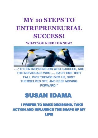 MY 10 STEPS TO
 ENTREPRENEURIAL
     SUCCESS!
       WHAT YOU NEED TO KNOW!




.....''THE ENTREPRENEURS WHO SUCCEED, ARE
   THE INDIVIDUALS WHO....., EACH TIME THEY
         FALL, PICK THEMSELVES UP, DUST
        THEMSELVES OFF, AND KEEP MOVING
                    FORWARD!''


      SUSAN IDAMA
                                     .

    I PREFER TO MAKE DECISIONS, TAKE
ACTION AND INFLUENCE THE SHAPE OF MY
                  LIFE!
 