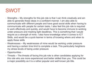SWOT
• Strengths – My strengths for this job role is that I can think creatively and am
able to generate these ideas in a confident manner. I am also able to
communicate with different people and have good social skills when having to
communicate with people for certain tasks. I also feel this job role is required
to work effectively and quickly, and would have to become immune to working
under pressure and meeting tight deadlines. This is something that I would
require as a strength of mine. I also have knowledge when it comes to ICT
Skills, and would be a quick learner in terms of knowing where and when to
apply these skills
• Weaknesses – My weaknesses of mine would be working under pressure
and having a certain time limit to complete a task. This particularly heightens
my stress levels of being under pressure
• Opportunities -
• Threats – The threats of facing this job role is other candidates applying for
this role who are more experienced and better skilled than you. This could be
a major possibility as it is a rather popular and well known job title.
 