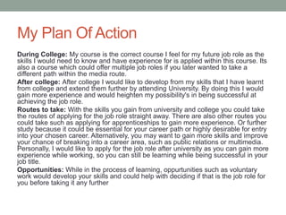My Plan Of Action
During College: My course is the correct course I feel for my future job role as the
skills I would need to know and have experience for is applied within this course. Its
also a course which could offer multiple job roles if you later wanted to take a
different path within the media route.
After college: After college I would like to develop from my skills that I have learnt
from college and extend them further by attending University. By doing this I would
gain more experience and would heighten my possibility's in being successful at
achieving the job role.
Routes to take: With the skills you gain from university and college you could take
the routes of applying for the job role straight away. There are also other routes you
could take such as applying for apprenticeships to gain more experience. Or further
study because it could be essential for your career path or highly desirable for entry
into your chosen career. Alternatively, you may want to gain more skills and improve
your chance of breaking into a career area, such as public relations or multimedia.
Personally, I would like to apply for the job role after university as you can gain more
experience while working, so you can still be learning while being successful in your
job title.
Opportunities: While in the process of learning, oppurtunities such as voluntary
work would develop your skills and could help with deciding if that is the job role for
you before taking it any further
 