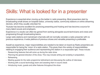 Skills: What is looked for in a presenter
Experience is essential when moving up the ladder in radio presenting. Most presenters start by
broadcasting small shows on hospital radios, university radios, community stations or online streaming
devices, which they usually volunteer for.
Youtube has become excellent for practicing presenting and hosting and has become a source for
many talent scouts and employers.
Experience in a studio can often be gained from working alongside sound technicians and crews and
progressing through broadcasting teams.
Large radio stations and mainstream channels will not normally consider a radio presenter with no
previous experience. A wide plethora of previous shows and versatile presenting is preferable.
Aswell as experience, major responsibilities are needed to be taken on board as Radio presenters are
responsible for being the ‘voice’ of a radio station. This gives them the variety of responsibilities
relating to engaging their audience and representing the station in a respectable light. These include:
• Researching features that will come up during the radio show
• Planning the general direction of the show. This may include writing and scripting in preparation.
• Rehearsing
• Meeting guests for the radio programme beforehand and discussing the outline of interviews
• Working with a sound technology team and assisting them in sound check
• Introducing music, guests and other features throughout the show
 