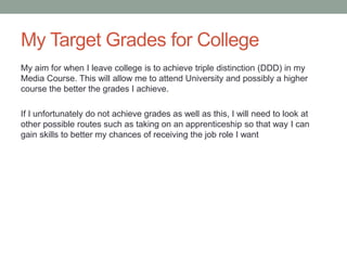 My Target Grades for College
My aim for when I leave college is to achieve triple distinction (DDD) in my
Media Course. This will allow me to attend University and possibly a higher
course the better the grades I achieve.
If I unfortunately do not achieve grades as well as this, I will need to look at
other possible routes such as taking on an apprenticeship so that way I can
gain skills to better my chances of receiving the job role I want
 