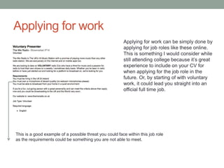 Applying for work
Applying for work can be simply done by
applying for job roles like these online.
This is something I would consider while
still attending college because it’s great
experience to include on your CV for
when applying for the job role in the
future. Or, by starting of with voluntary
work, it could lead you straight into an
official full time job.
This is a good example of a possible threat you could face within this job role
as the requirements could be something you are not able to meet.
 