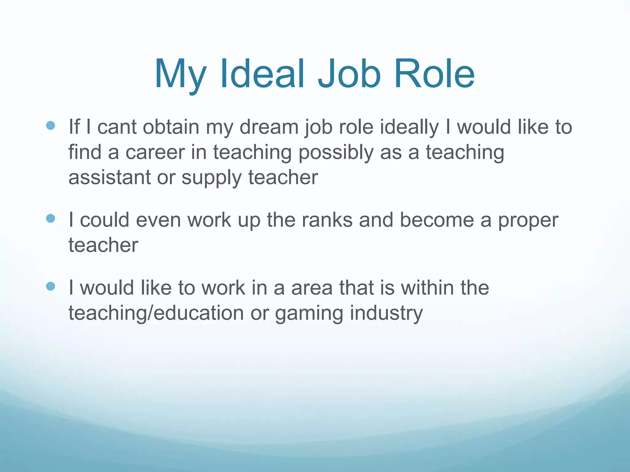 My Ideal Job Role
 If I cant obtain my dream job role ideally I would like to
find a career in teaching possibly as a teaching
assistant or supply teacher
 I could even work up the ranks and become a proper
teacher
 I would like to work in a area that is within the
teaching/education or gaming industry
 