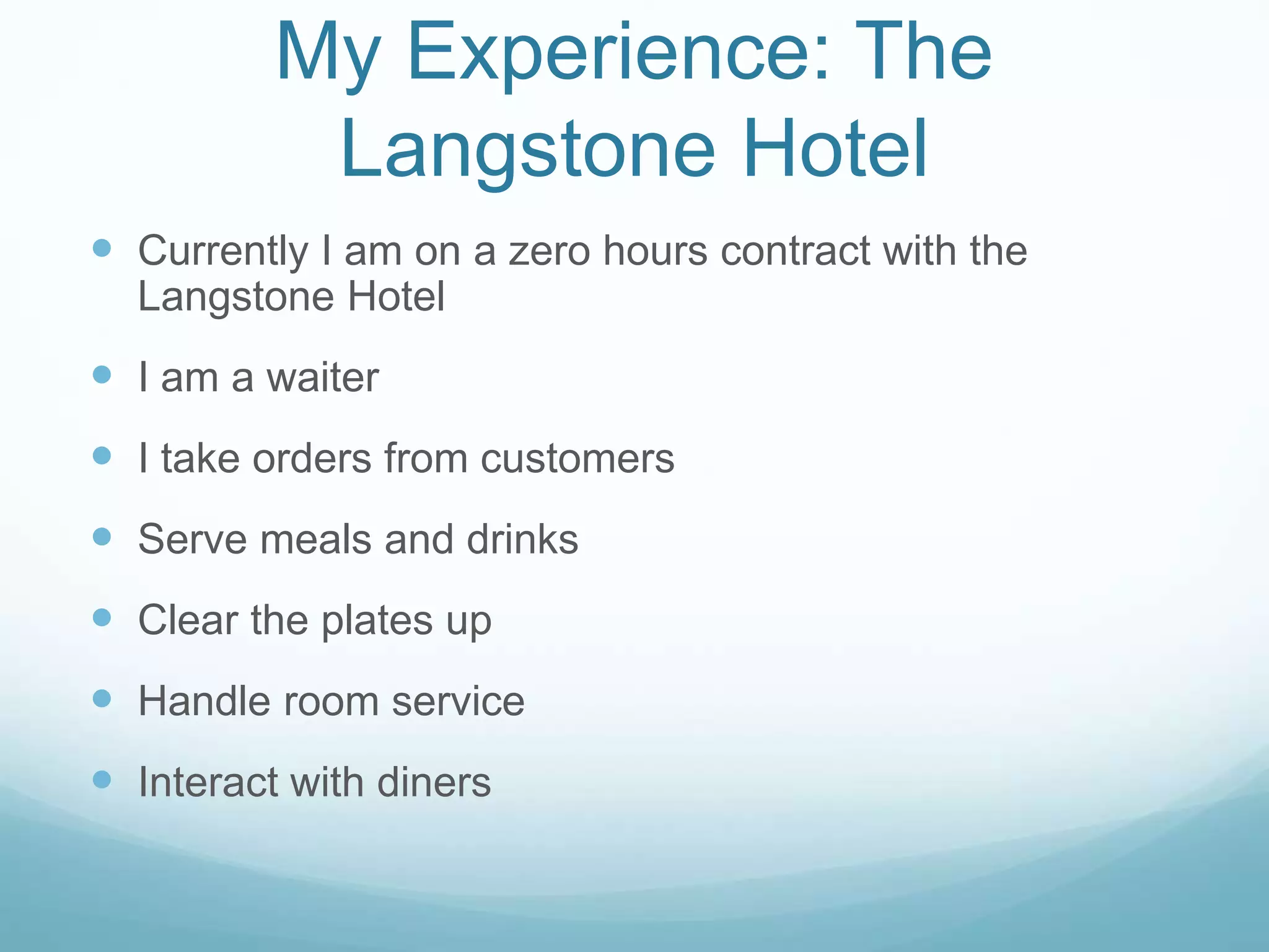 My Experience: The
Langstone Hotel
 Currently I am on a zero hours contract with the
Langstone Hotel
 I am a waiter
 I take orders from customers
 Serve meals and drinks
 Clear the plates up
 Handle room service
 Interact with diners
 