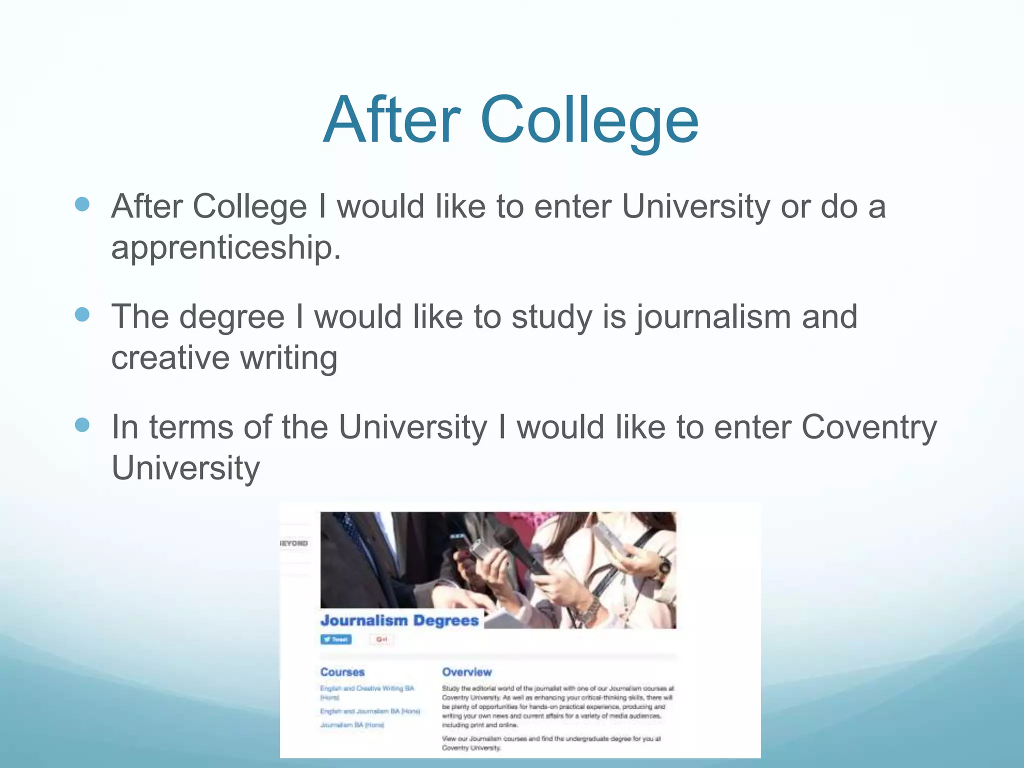 After College
 After College I would like to enter University or do a
apprenticeship.
 The degree I would like to study is journalism and
creative writing
 In terms of the University I would like to enter Coventry
University
 