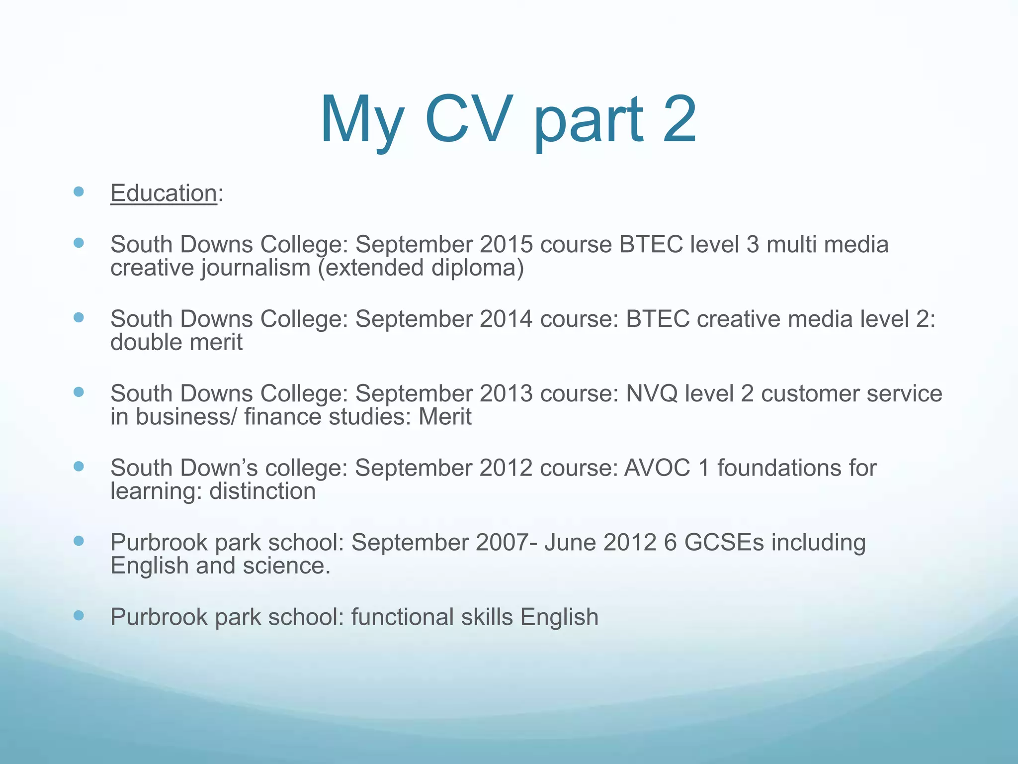 My CV part 2
 Education:
 South Downs College: September 2015 course BTEC level 3 multi media
creative journalism (extended diploma)
 South Downs College: September 2014 course: BTEC creative media level 2:
double merit
 South Downs College: September 2013 course: NVQ level 2 customer service
in business/ finance studies: Merit
 South Down’s college: September 2012 course: AVOC 1 foundations for
learning: distinction
 Purbrook park school: September 2007- June 2012 6 GCSEs including
English and science.
 Purbrook park school: functional skills English
 