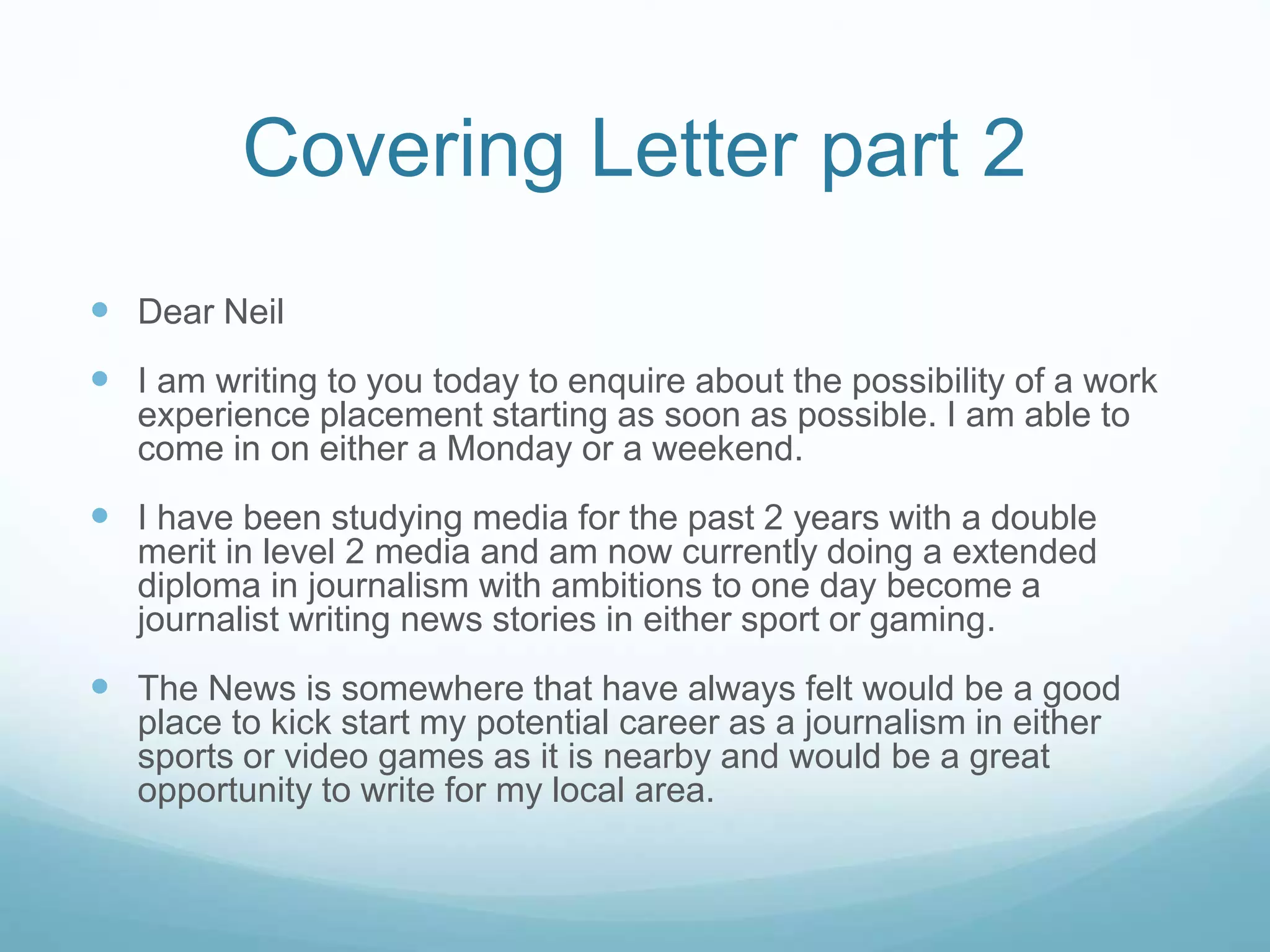 Covering Letter part 2
 Dear Neil
 I am writing to you today to enquire about the possibility of a work
experience placement starting as soon as possible. I am able to
come in on either a Monday or a weekend.
 I have been studying media for the past 2 years with a double
merit in level 2 media and am now currently doing a extended
diploma in journalism with ambitions to one day become a
journalist writing news stories in either sport or gaming.
 The News is somewhere that have always felt would be a good
place to kick start my potential career as a journalism in either
sports or video games as it is nearby and would be a great
opportunity to write for my local area.
 