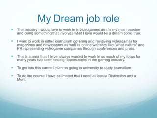 My Dream job role
 The industry I would love to work in is videogames as it is my main passion
and doing something that involves what I love would be a dream come true.
 I want to work in either journalism covering and reviewing videogames for
magazines and newspapers as well as online websites like “what culture” and
PR representing videogame companies through conferences and press.
 This is a area that I have always wanted to work in so much of my focus for
many years has been finding opportunities in the gaming industry.
 To get into this career I plan on going to university to study journalism.
 To do the course I have estimated that I need at least a Distinction and a
Merit.
 