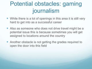 Potential obstacles: gaming
journalism
 While there is a lot of openings in this area it is still very
hard to get into as a successful career
 Also as someone who does not drive travel might be a
potential issue this is because sometimes you will get
assigned to locations around the country
 Another obstacle is not getting the grades required to
open the door into this field
 