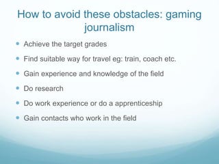 How to avoid these obstacles: gaming
journalism
 Achieve the target grades
 Find suitable way for travel eg: train, coach etc.
 Gain experience and knowledge of the field
 Do research
 Do work experience or do a apprenticeship
 Gain contacts who work in the field
 