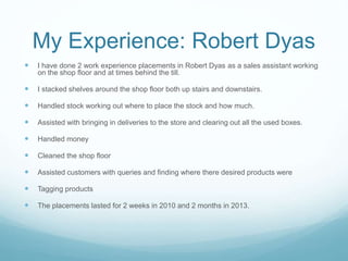 My Experience: Robert Dyas
 I have done 2 work experience placements in Robert Dyas as a sales assistant working
on the shop floor and at times behind the till.
 I stacked shelves around the shop floor both up stairs and downstairs.
 Handled stock working out where to place the stock and how much.
 Assisted with bringing in deliveries to the store and clearing out all the used boxes.
 Handled money
 Cleaned the shop floor
 Assisted customers with queries and finding where there desired products were
 Tagging products
 The placements lasted for 2 weeks in 2010 and 2 months in 2013.
 