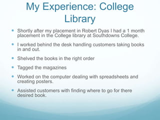 My Experience: College
Library
 Shortly after my placement in Robert Dyas I had a 1 month
placement in the College library at Southdowns College.
 I worked behind the desk handling customers taking books
in and out.
 Shelved the books in the right order
 Tagged the magazines
 Worked on the computer dealing with spreadsheets and
creating posters.
 Assisted customers with finding where to go for there
desired book.
 