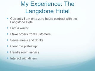 My Experience: The
Langstone Hotel
 Currently I am on a zero hours contract with the
Langstone Hotel
 I am a waiter
 I take orders from customers
 Serve meals and drinks
 Clear the plates up
 Handle room service
 Interact with diners
 